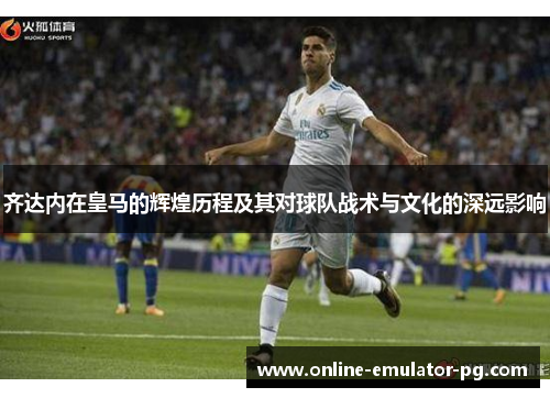 齐达内在皇马的辉煌历程及其对球队战术与文化的深远影响