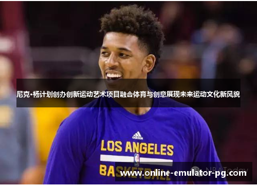 尼克·杨计划创办创新运动艺术项目融合体育与创意展现未来运动文化新风貌