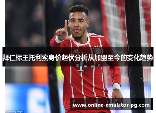 拜仁标王托利索身价起伏分析从加盟至今的变化趋势