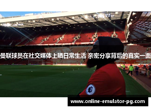 曼联球员在社交媒体上晒日常生活 亲密分享背后的真实一面