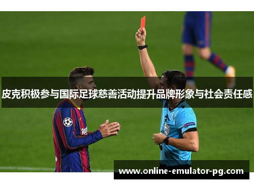 皮克积极参与国际足球慈善活动提升品牌形象与社会责任感