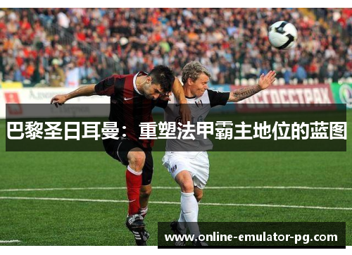 巴黎圣日耳曼：重塑法甲霸主地位的蓝图