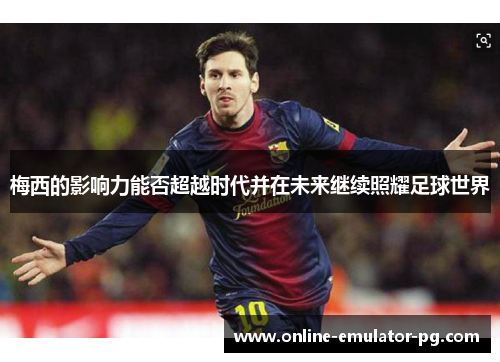 梅西的影响力能否超越时代并在未来继续照耀足球世界