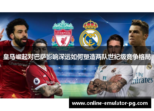 皇马崛起对巴萨影响深远如何塑造两队世纪级竞争格局