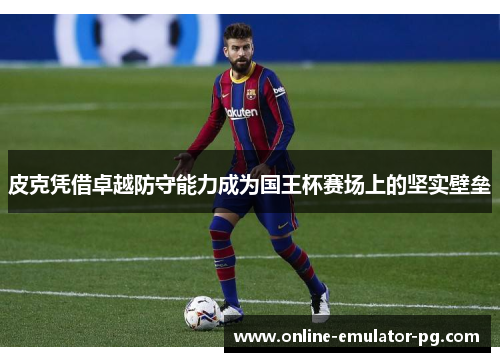 皮克凭借卓越防守能力成为国王杯赛场上的坚实壁垒