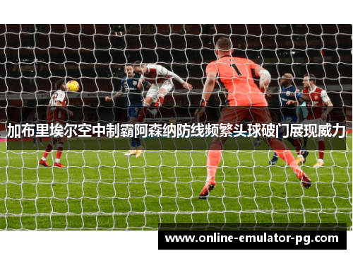 加布里埃尔空中制霸阿森纳防线频繁头球破门展现威力