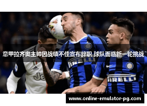 意甲拉齐奥主帅因战绩不佳宣布辞职 球队面临新一轮挑战