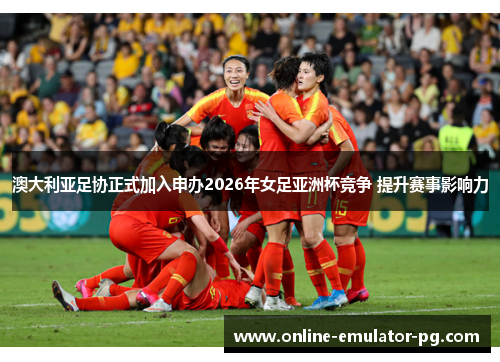 澳大利亚足协正式加入申办2026年女足亚洲杯竞争 提升赛事影响力