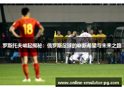 罗斯托夫崛起揭秘：俄罗斯足球的崭新希望与未来之路