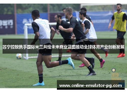 苏宁控股携手国际米兰共绘未来商业蓝图推动全球体育产业创新发展